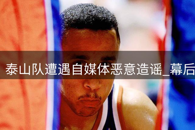 泰山队遭遇自媒体恶意造谣 幕后推手再现恶劣炒作手法